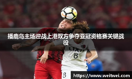 播鹿岛主场迎战上港双方争夺亚冠资格赛关键战役